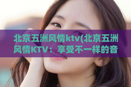 北京五洲风情ktv(北京五洲风情KTV：享受不一样的音乐之旅)