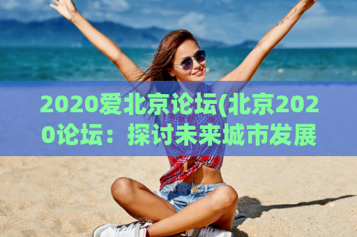 2020爱北京论坛(北京2020论坛：探讨未来城市发展趋势)
