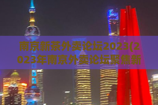 南京新茶外卖论坛2023(2023年南京外卖论坛聚焦新茶文化)