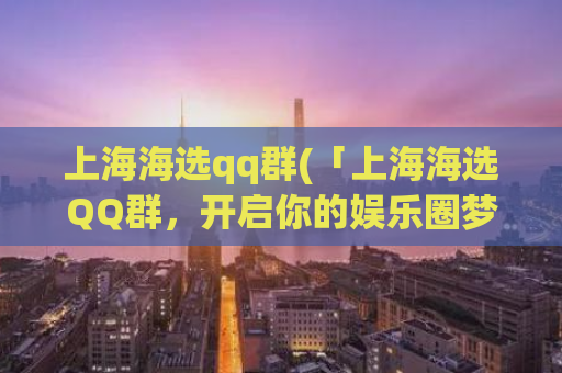 上海海选qq群(「上海海选QQ群，开启你的娱乐圈梦想！」)