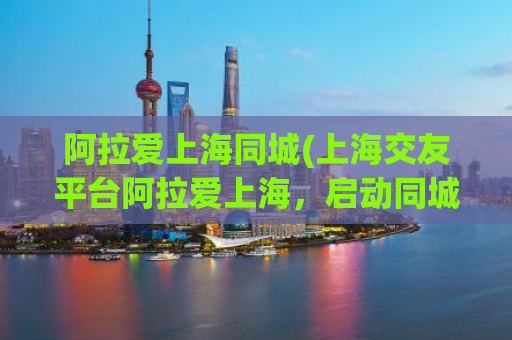 阿拉爱上海同城(上海交友平台阿拉爱上海，启动同城服务，快来找到你的另一半！)