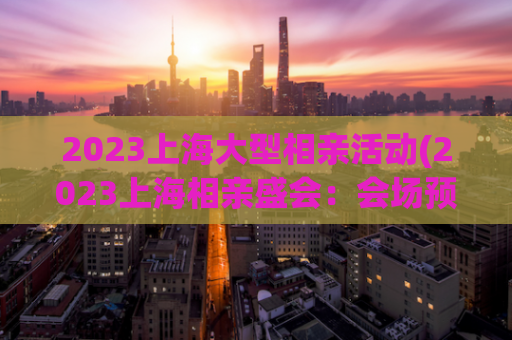 2023上海大型相亲活动(2023上海相亲盛会：会场预览、流程解析、抢参攻略)