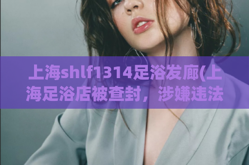 上海shlf1314足浴发廊(上海足浴店被查封，涉嫌违法经营，局部关闭！)