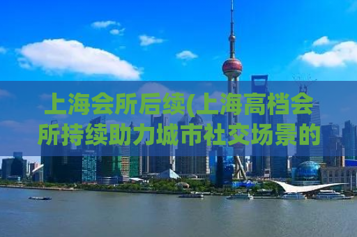 上海会所后续(上海高档会所持续助力城市社交场景的发展)