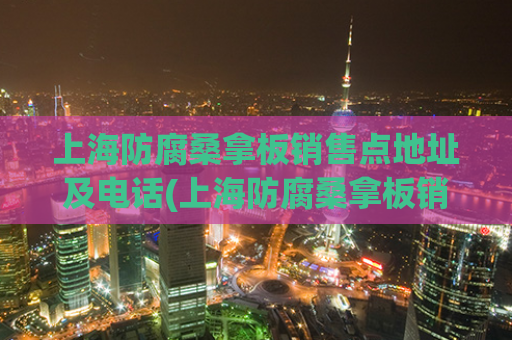 上海防腐桑拿板销售点地址及电话(上海防腐桑拿板销售点联系方式)